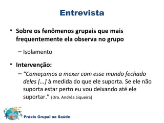 Entrevista 
• Sobre os fenômenos grupais que mais 
frequentemente ela observa no grupo 
– Isolamento 
• Intervenção: 
– “Começamos a mexer com esse mundo fechado 
deles [...] à medida do que ele suporta. Se ele não 
suporta estar perto eu vou deixando até ele 
suportar.” (Dra. Andréa Siqueira) 
Práxis Grupal na Saúde 
 