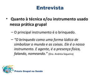 Entrevista 
• Quanto à técnica e/ou instrumento usado 
nessa prática grupal 
– O principal instrumento é o brinquedo. 
– “O brinquedo como uma forma lúdica de 
simbolizar o mundo e as coisas. Ele é o nosso 
instrumento. E agente, é a presença física, 
falando, nomeando.” (Dra. Andréa Siqueira) 
Práxis Grupal na Saúde 
 