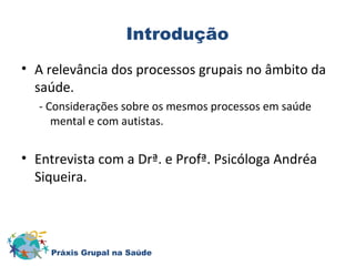 Introdução 
• A relevância dos processos grupais no âmbito da 
saúde. 
- Considerações sobre os mesmos processos em saúde 
mental e com autistas. 
• Entrevista com a Drª. e Profª. Psicóloga Andréa 
Siqueira. 
Práxis Grupal na Saúde 
 