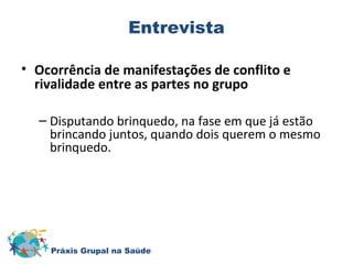 Entrevista 
• Ocorrência de manifestações de conflito e 
rivalidade entre as partes no grupo 
– Disputando brinquedo, na fase em que já estão 
brincando juntos, quando dois querem o mesmo 
brinquedo. 
Práxis Grupal na Saúde 
 