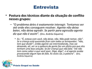 Entrevista 
• Postura dos técnicos diante da situação de conflito 
nesses grupos: 
– “O problema deles é exatamente interagir. Tentamos ver 
até onde eles conseguem resolver. Agente não deixa 
bater, não deixa agredir. Se partir para agressão agente 
diz que não é assim”. (Dra. Andréa Siqueira) 
• Ex.: “É, estava com você, não deixe, não. Não pode tomar, não”. 
Se a criança está querendo ficar com todos os brinquedos: “não, 
tem que dividir”, então agente vai intermediando, mas vai 
deixando, alí, ver se a palavra da gente faz um efeito pra que eles 
tenham uma boa solução. Se for criança que não fala: “ele não 
tem como saber o que você quer. Diga, diga”, e aí agente acaba 
provocando algum tipo de fala. Às vezes sai, a palavra”. (Dra. 
Andréa Siqueira) 
Práxis Grupal na Saúde 
 