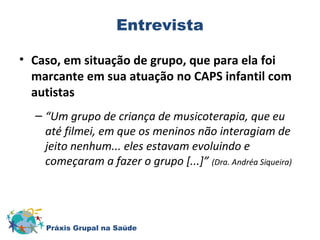 Entrevista 
• Caso, em situação de grupo, que para ela foi 
marcante em sua atuação no CAPS infantil com 
autistas 
– “Um grupo de criança de musicoterapia, que eu 
até filmei, em que os meninos não interagiam de 
jeito nenhum... eles estavam evoluindo e 
começaram a fazer o grupo [...]” (Dra. Andréa Siqueira) 
Práxis Grupal na Saúde 
 