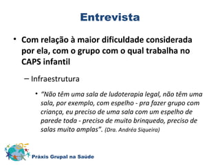 Entrevista 
• Com relação à maior dificuldade considerada 
por ela, com o grupo com o qual trabalha no 
CAPS infantil 
– Infraestrutura 
• “Não têm uma sala de ludoterapia legal, não têm uma 
sala, por exemplo, com espelho - pra fazer grupo com 
criança, eu preciso de uma sala com um espelho de 
parede toda - preciso de muito brinquedo, preciso de 
salas muito amplas”. (Dra. Andréa Siqueira) 
Práxis Grupal na Saúde 
 