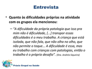Entrevista 
• Quanto às dificuldades próprias na atividade 
com os grupos ela mencionou: 
– “A dificuldade da própria patologia que isso pra 
mim não é dificuldade, [...] transpor essas 
dificuldades é o meu trabalho. A criança que está 
isolada, que não fala, que não olha no olho, que 
não permite o toque... A dificuldade é essa, mas 
eu trabalho com crianças com patologias, então o 
trabalho é o próprio desafio”. (Dra. Andréa Siqueira) 
Práxis Grupal na Saúde 
 