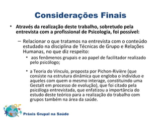 Considerações Finais 
• Através da realização deste trabalho, sobretudo pela 
entrevista com a profissional de Psicologia, foi possível: 
– Relacionar o que tratamos na entrevista com o conteúdo 
estudado na disciplina de Técnicas de Grupo e Relações 
Humanas, no que diz respeito: 
• aos fenômenos grupais e ao papel de facilitador realizado 
pelo psicólogo; 
• a Teoria do Vínculo, proposta por Pichon-Rivière (que 
consiste na estrutura dinâmica que engloba o indivíduo e 
aqueles com quem o mesmo interage, constituindo uma 
Gestalt em processo de evolução), que foi citado pela 
psicóloga entrevistada, que enfatizou a importância do 
estudo deste teórico para a realização do trabalho com 
grupos também na área da saúde. 
Práxis Grupal na Saúde 
 