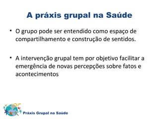 A práxis grupal na Saúde 
• O grupo pode ser entendido como espaço de 
compartilhamento e construção de sentidos. 
• A intervenção grupal tem por objetivo facilitar a 
emergência de novas percepções sobre fatos e 
acontecimentos 
Práxis Grupal na Saúde 
 