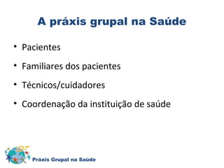 A práxis grupal na Saúde 
• Pacientes 
• Familiares dos pacientes 
• Técnicos/cuidadores 
• Coordenação da instituição de saúde 
Práxis Grupal na Saúde 
 