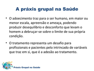 A práxis grupal na Saúde 
• O adoecimento traz para o ser humano, em maior ou 
menor escala, apreensão e ameaça, podendo 
produzir desequilíbrio e desconforto que levam o 
homem a debruçar-se sobre o limite de sua própria 
condição. 
• O tratamento representa um desafio para 
profissionais e pacientes pelo intrincado de variáveis 
que traz em si, que é a adesão ao tratamento. 
Práxis Grupal na Saúde 
 