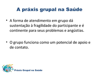 A práxis grupal na Saúde 
• A forma de atendimento em grupo dá 
sustentação à fragilidade do participante e é 
continente para seus problemas e angústias. 
• O grupo funciona como um potencial de apoio e 
de contato. 
Práxis Grupal na Saúde 
 
