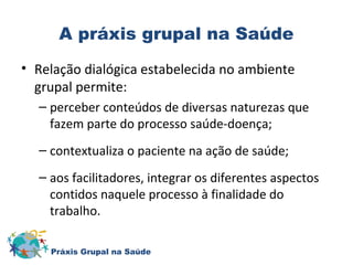 A práxis grupal na Saúde 
• Relação dialógica estabelecida no ambiente 
grupal permite: 
– perceber conteúdos de diversas naturezas que 
fazem parte do processo saúde-doença; 
– contextualiza o paciente na ação de saúde; 
– aos facilitadores, integrar os diferentes aspectos 
contidos naquele processo à finalidade do 
trabalho. 
Práxis Grupal na Saúde 
 