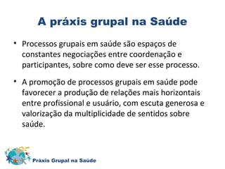 A práxis grupal na Saúde 
• Processos grupais em saúde são espaços de 
constantes negociações entre coordenação e 
participantes, sobre como deve ser esse processo. 
• A promoção de processos grupais em saúde pode 
favorecer a produção de relações mais horizontais 
entre profissional e usuário, com escuta generosa e 
valorização da multiplicidade de sentidos sobre 
saúde. 
Práxis Grupal na Saúde 
 