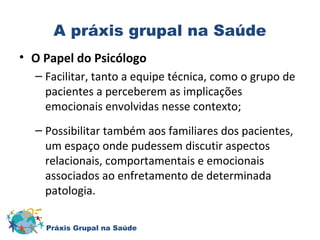 A práxis grupal na Saúde 
• O Papel do Psicólogo 
– Facilitar, tanto a equipe técnica, como o grupo de 
pacientes a perceberem as implicações 
emocionais envolvidas nesse contexto; 
– Possibilitar também aos familiares dos pacientes, 
um espaço onde pudessem discutir aspectos 
relacionais, comportamentais e emocionais 
associados ao enfretamento de determinada 
patologia. 
Práxis Grupal na Saúde 
 