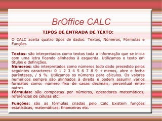 BrOffice CALC TIPOS DE ENTRADA DE TEXTO: O CALC aceita quatro tipos de dados: Textos, Números, Fórmulas e Funções Textos:  são interpretados como textos toda a informação que se inicia com uma letra ficando alinhados à esquerda. Utilizamos o texto em títulos e definições. Números:  são interpretados como números todo dado precedido pelos seguintes caracteres: 0 1 2 3 4 5 6 7 8 9 + menos, abre e fecha parênteses, / $ %. Utilizamos os números para cálculos. Os valores numéricos sempre são alinhados à direita e podem assumir vários formatos como: número fixo de casas decimais, percentual entre outros. Fórmulas:  são compostas por números, operadores matemáticos, referências de células etc.  Funções:  são as fórmulas criadas pelo Calc Existem funções estatísticas, matemáticas, financeiras etc. 