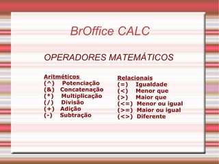 BrOffice CALC OPERADORES MATEMÁTICOS  Aritméticos  (^)  Potenciação (&)  Concatenação (*)  Multiplicação (/)  Divisão (+)  Adição (-)  Subtração   Relacionais (=)  Igualdade (<)  Menor que (>)  Maior que (<=)  Menor ou igual (>=)  Maior ou igual (<>)  Diferente 