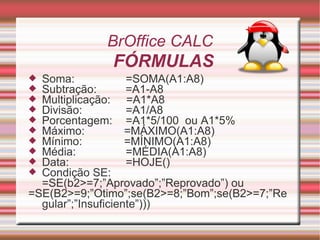Soma: =SOMA(A1:A8) Subtração:   =A1-A8 Multiplicação:  =A1*A8 Divisão:   =A1/A8 Porcentagem:  =A1*5/100  ou A1*5% Máximo:   =MÁXIMO(A1:A8) Mínimo:   =MÍNIMO(A1:A8) Média:    =MÉDIA(A1:A8) Data: =HOJE() Condição SE:  =SE(b2>=7;”Aprovado”;”Reprovado”) ou =SE(B2>=9;”Otimo”;se(B2>=8;”Bom”;se(B2>=7;”Regular”;”Insuficiente”))) BrOffice CALC FÓRMULAS   