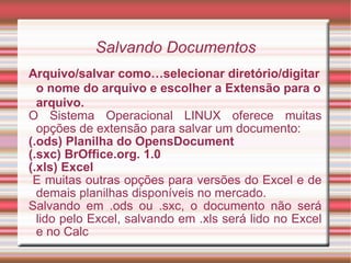 Salvando Documentos Arquivo/salvar como…selecionar diretório/digitar o nome do arquivo e escolher a Extensão para o arquivo. O Sistema Operacional LINUX oferece muitas opções de extensão para salvar um documento: (.ods) Planilha do OpensDocument (.sxc) BrOffice.org. 1.0 (.xls) Excel E muitas outras opções para versões do Excel e de demais planilhas disponíveis no mercado. Salvando em .ods ou .sxc, o documento não será lido pelo Excel, salvando em .xls será lido no Excel e no Calc  