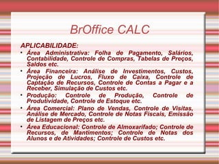 BrOffice CALC APLICABILIDADE : Área Administrativa: Folha de Pagamento, Salários, Contabilidade, Controle de Compras, Tabelas de Preços, Saldos etc. Área Financeira: Análise de Investimentos, Custos, Projeção de Lucros, Fluxo de Caixa, Controle de Captação de Recursos, Controle de Contas a Pagar e a Receber, Simulação de Custos etc. Produção: Controle de Produção, Controle de Produtividade, Controle de Estoque etc. Área Comercial: Plano de Vendas, Controle de Visitas, Análise de Mercado, Controle de Notas Fiscais, Emissão de Listagem de Preços etc. Área Educacional: Controle de Almoxarifado; Controle de Recursos, de Mantimentos; Controle de Notas dos Alunos e de Atividades; Controle de Custos etc. 