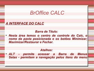 BrOffice CALC A INTERFACE DO CALC Barra de Título: Nesta área temos o centro de controle do Calc, o nome da pasta posicionada e os botões Minimizar; Maximizar/Restaurar e Fechar. Atalhos: ALT - permite acessar a Barra de Menus Setas - permitem a navegação pelos itens do menu 