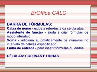 BrOffice CALC BARRA DE FÓRMULAS: Caixa de nome  - exibe a referência da célula atual Assistente de função  - ajuda a criar fórmulas de modo interativo. Soma  - adiciona automaticamente os números no intervalo de células especificado. Linha de entrada  - para inserir fórmulas ou dados. CÉLULAS: COLUNAS E LINHAS 