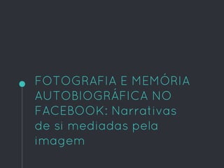 FOTOGRAFIA E MEMÓRIA
AUTOBIOGRÁFICA NO
FACEBOOK: Narrativas
de si mediadas pela
imagem
 
