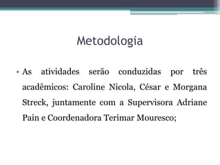 Metodologia

• As   atividades   serão   conduzidas   por   três
 acadêmicos: Caroline Nicola, César e Morgana
 Streck, juntamente com a Supervisora Adriane
 Pain e Coordenadora Terimar Mouresco;
 