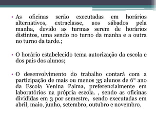 • As oficinas serão executadas em horários
  alternativos, extraclasse, aos sábados pela
  manha, devido as turmas serem de horários
  distintos, uma sendo no turno da manha e a outra
  no turno da tarde.;

• O horário estabelecido tema autorização da escola e
  dos pais dos alunos;

• O desenvolvimento do trabalho contará com a
  participação de mais ou menos 35 alunos de 6° ano
  da Escola Venina Palma, preferencialmente em
  laboratórios na própria escola. , sendo as oficinas
  divididas em 3 por semestre, sendo executadas em
  abril, maio, junho, setembro, outubro e novembro.
 