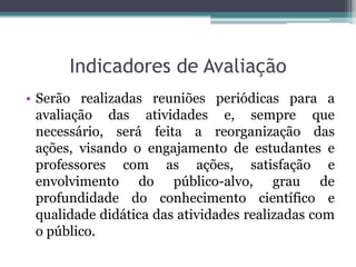 Indicadores de Avaliação
• Serão realizadas reuniões periódicas para a
  avaliação das atividades e, sempre que
  necessário, será feita a reorganização das
  ações, visando o engajamento de estudantes e
  professores com as ações, satisfação e
  envolvimento do público-alvo, grau de
  profundidade do conhecimento científico e
  qualidade didática das atividades realizadas com
  o público.
 