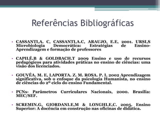 Referências Bibliográficas
• CASSANTI,A. C, CASSANTI,A.C, ARAUJO, E.E, 2001. URSI,S
  Microbiologia    Democrática:    Estratégias de Ensino-
  Aprendizagem e formação de professores

• CAPILÉ.B & GOLDBACH.T 2009 Ensino e uso de recursos
  pedagógicos para atividades práticas no ensino de ciências: uma
  visão dos licenciados.

• GOUVÊA. M. E, LAPORTA. Z. M. ROSA. P. I, 2002 Aprendizagem
  significativa, sob o enfoque da psicologia Humanista, no ensino
  de ciências do 2º ciclo do ensino Fundamental.

• PCNs- Parâmetros Curriculares Nacionais, 2000. Brasília:
  MEC/SEF.

• SCREMIN.G, GIORDANI.E,M & LONGHI.E,C. 2005. Ensino
  Superior: A docência em construção nas oficinas de didática.
 