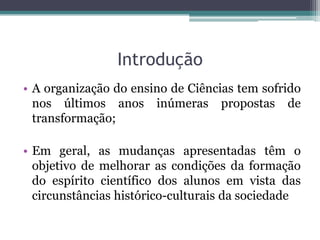 Introdução
• A organização do ensino de Ciências tem sofrido
  nos últimos anos inúmeras propostas de
  transformação;

• Em geral, as mudanças apresentadas têm o
  objetivo de melhorar as condições da formação
  do espírito científico dos alunos em vista das
  circunstâncias histórico-culturais da sociedade
 