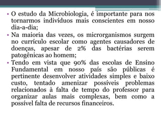 • O estudo da Microbiologia, é importante para nos
  tornarmos indivíduos mais conscientes em nosso
  dia-a-dia;
• Na maioria das vezes, os microrganismos surgem
  no currículo escolar como agentes causadores de
  doenças, apesar de 2% das bactérias serem
  patogênicas ao homem;
• Tendo em vista que 90% das escolas de Ensino
  Fundamental em nosso país são públicas é
  pertinente desenvolver atividades simples e baixo
  custo, tentado amenizar possíveis problemas
  relacionados à falta de tempo do professor para
  organizar aulas mais complexas, bem como a
  possível falta de recursos financeiros.
 