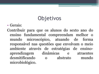 Objetivos
• Gerais:
Contribuir para que os alunos do sexto ano do
  ensino fundamental compreendam melhor o
  mundo microscópico, atuando de forma
  responsável nas questões que envolvam o meio
  ambiente através de estratégias de ensino-
  aprendizagem     dinâmicas      e   atraentes
  desmitificando     o      abstrato    mundo
  microbiológico.
 