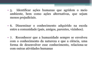 • 5. Identificar ações humanas que agridem o meio
  ambiente, bem como ações alternativas, que sejam
  menos prejudiciais.

• 6. Disseminar o conhecimento adquirido na escola
  entre a comunidade (pais, amigos, parentes, vizinhos).

• 7. Reconhecer que a humanidade sempre se envolveu
  com o conhecimento da natureza e que a ciência, uma
  forma de desenvolver esse conhecimento, relaciona-se
  com outras atividades humanas
 