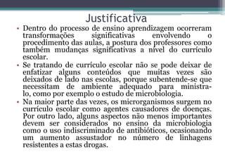 Justificativa
• Dentro do processo de ensino aprendizagem ocorreram
  transformações        significativas  envolvendo     o
  procedimento das aulas, a postura dos professores como
  também mudanças significativas a nível do currículo
  escolar.
• Se tratando de currículo escolar não se pode deixar de
  enfatizar alguns conteúdos que muitas vezes são
  deixados de lado nas escolas, porque subentende-se que
  necessitam de ambiente adequado para ministra-
  lo, como por exemplo o estudo de microbiologia.
• Na maior parte das vezes, os microrganismos surgem no
  currículo escolar como agentes causadores de doenças.
  Por outro lado, alguns aspectos não menos importantes
  devem ser considerados no ensino da microbiologia
  como o uso indiscriminado de antibióticos, ocasionando
  um aumento assustador no número de linhagens
  resistentes a estas drogas.
 