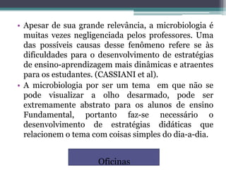 • Apesar de sua grande relevância, a microbiologia é
  muitas vezes negligenciada pelos professores. Uma
  das possíveis causas desse fenômeno refere se às
  dificuldades para o desenvolvimento de estratégias
  de ensino-aprendizagem mais dinâmicas e atraentes
  para os estudantes. (CASSIANI et al).
• A microbiologia por ser um tema em que não se
  pode visualizar a olho desarmado, pode ser
  extremamente abstrato para os alunos de ensino
  Fundamental, portanto faz-se necessário o
  desenvolvimento de estratégias didáticas que
  relacionem o tema com coisas simples do dia-a-dia.


                     Oficinas
 
