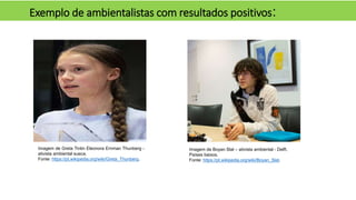 Exemplo de ambientalistas com resultados positivos:
Imagem de Boyan Slat – ativista ambiental - Delft,
Países baixos.
Fonte: https://pt.wikipedia.org/wiki/Boyan_Slat.
Imagem de Greta Tintin Eleonora Ernman Thunberg -
ativista ambiental sueca.
Fonte: https://pt.wikipedia.org/wiki/Greta_Thunberg.
 