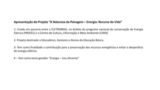 Apresentação do Projeto “A Natureza da Paisagem – Energia: Recurso da Vida”
1- Criado em parceria entre a ELETROBRAS, no âmbito do programa nacional de conservação de Energia
Eletrica (PROCEL) e o Centro de Cultura, Informação e Meio Ambiente (CIMA)
2- Projeto destinado a Educadores, Gestores e Alunos da Educação Básica.
3- Tem como finalidade a contribuição para a preservação dos recursos energéticos e evitar o desperdício
de energia elétrica.
4 – Tem como tema gerador “Energia – Uso eficiente”
 