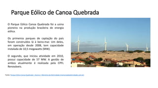 Parque Eólico de Canoa Quebrada
Fonte: Parque Eólico Canoa Quebrada | Acervo | Memória da Eletricidade (memoriadaeletricidade.com.br)
O Parque Eólico Canoa Quebrada foi a usina
pioneira na produção brasileira de energia
eólica.
Os primeiros parques de captação do país
foram construídos lá à beira-mar. Um deles,
em operação desde 2008, tem capacidade
instalada de 10,5 megawatts (MW).
O segundo, que iniciou atividade em 2010,
possui capacidade de 57 MW. A gestão de
ambos atualmente é realizada pela CPFL
Renováveis.
 