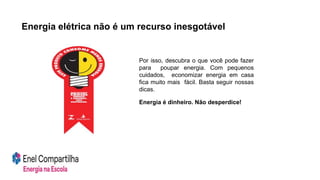 Por isso, descubra o que você pode fazer
para poupar energia. Com pequenos
cuidados, economizar energia em casa
fica muito mais fácil. Basta seguir nossas
dicas.
Energia é dinheiro. Não desperdice!
Energia elétrica não é um recurso inesgotável
 