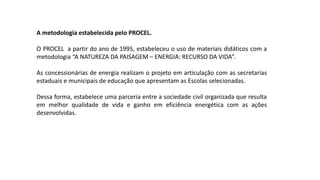 A metodologia estabelecida pelo PROCEL.
O PROCEL a partir do ano de 1995, estabeleceu o uso de materiais didáticos com a
metodologia “A NATUREZA DA PAISAGEM – ENERGIA: RECURSO DA VIDA”.
As concessionárias de energia realizam o projeto em articulação com as secretarias
estaduais e municipais de educação que apresentam as Escolas selecionadas.
Dessa forma, estabelece uma parceria entre a sociedade civil organizada que resulta
em melhor qualidade de vida e ganho em eficiência energética com as ações
desenvolvidas.
 