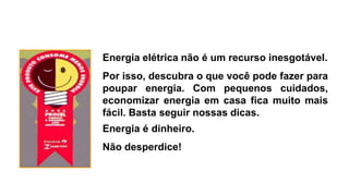 Energia elétrica não é um recurso inesgotável.
Por isso, descubra o que você pode fazer para
poupar energia. Com pequenos cuidados,
economizar energia em casa fica muito mais
fácil. Basta seguir nossas dicas.
Energia é dinheiro.
Não desperdice!
 