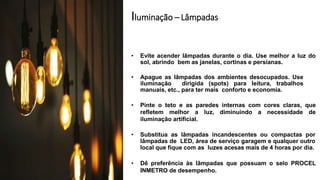 Iluminação – Lâmpadas
• Evite acender lâmpadas durante o dia. Use melhor a luz do
sol, abrindo bem as janelas, cortinas e persianas.
• Apague as lâmpadas dos ambientes desocupados. Use
iluminação dirigida (spots) para leitura, trabalhos
manuais, etc., para ter mais conforto e economia.
• Pinte o teto e as paredes internas com cores claras, que
refletem melhor a luz, diminuindo a necessidade de
iluminação artificial.
• Substitua as lâmpadas incandescentes ou compactas por
lâmpadas de LED, área de serviço garagem e qualquer outro
local que fique com as luzes acesas mais de 4 horas por dia.
• Dê preferência às lâmpadas que possuam o selo PROCEL
INMETRO de desempenho.
 