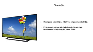 Televisão
• Desligue o aparelho se não tiver ninguém assistindo.
• Evite dormir com a televisão ligada. Se ela tiver
recursos de programação, use o tímer.
 
