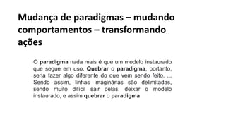 O paradigma nada mais é que um modelo instaurado
que segue em uso. Quebrar o paradigma, portanto,
seria fazer algo diferente do que vem sendo feito. ...
Sendo assim, linhas imaginárias são delimitadas,
sendo muito difícil sair delas, deixar o modelo
instaurado, e assim quebrar o paradigma
Mudança de paradigmas – mudando
comportamentos – transformando
ações
 