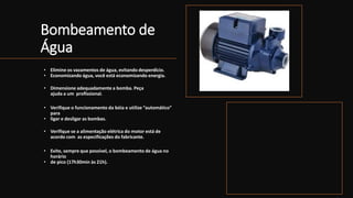 Bombeamento de
Água
• Elimine os vazamentos de água, evitando desperdício.
• Economizando água, você está economizando energia.
• Dimensione adequadamente a bomba. Peça
ajuda a um profissional.
• Verifique o funcionamento da bóia e utilize “automático”
para
• ligar e desligar as bombas.
• Verifique se a alimentação elétrica do motor está de
acordo com as especificações do fabricante.
• Evite, sempre que possível, o bombeamento de água no
horário
• de pico (17h30min às 21h).
 