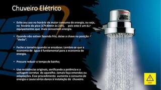 Chuveiro Elétrico
• Evite seu uso no horário de maior consumo de energia, ou seja,
no horário do pico (17h30min às 21h), pois este é um dos
equipamentos que mais consomem energia.
• Quando não estiver fazendo frio, deixe a chave na posição
“Verão”.
• Feche a torneira quando se ensaboar. Lembre-se que a
economia de água é fundamental para a economia de
energia.
• Procure reduzir o tempo de banho;
• Use resistências originais, verificando a potência e a
voltagem corretas do aparelho. Jamais faça emendas ou
adaptações. Esse procedimento aumenta o consumo de
energia e causa sérios danos à instalação do chuveiro.
 
