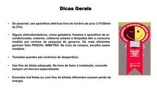 Dicas Gerais
• Se possível, use aparelhos elétricos fora do horário de pico (17h30min
às 21h).
• Alguns eletrodomésticos, como geladeira, freezers e aparelhos de ar-
condicionado, motores, coletores solares e lâmpadas têm o consumo
medido por centros de pesquisa do governo. Os mais eficientes
ganham Selo PROCEL INMETRO. Na hora da compra, escolha esses
modelos.
• Tomadas quentes são sinônimo de desperdício.
• Use fios de bitola adequada. Na hora de fazer a instalação, consulte
sempre um técnico especializado.
• Emendas mal feitas ou com fios de bitolas diferentes causam perda de
energia.
 
