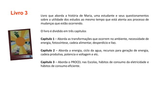 Livro 3 Livro que aborda a história de Maria, uma estudante e seus questionamentos
sobre a utilidade dos estudos ao mesmo tempo que está atenta aos processo de
mudanças que estão ocorrendo.
O livro é dividido em três capitulos
Capitulo 1 – Aborda as transformações que ocorrem no ambiente, necessidade de
energia, fotossíntese, cadeia alimentar, desperdício e lixo.
Capitulo 2 – Aborda a energia, ciclo da agua, recursos para geração de energia,
cadeia produtiva, potencia e voltagem e etc.
Capitulo 3 – Aborda o PROCEL nas Escolas, hábitos de consumo da eletricidade e
hábitos de consumo eficiente.
 