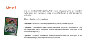 Livro 4
Livro que aborda a história de Ciça, André e seus colegas de turma, que aprendem
muitas coisas com o professor Sergio compartilhando com o leitor os seguintes
conteúdos.
O livro e dividido em três capítulos
Capitulo 1 – Descreve os conceitos de energia, tipos, fontes e histórias
Capitulo 2 – Fala da eletricidade, cadeia energética, impactos e benefícios de cada
tipo de geração, matriz energética, o setor energético brasileiro, horário de pico e
cuidados de segurança.
Capitulo 3 – Trata do conceito de desenvolvimento sustentável, dicas para o uso
eficiente de energia, reciclagem e reaproveitamento.
 