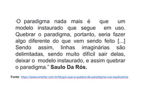 “O paradigma nada mais é que um
modelo instaurado que segue em uso.
Quebrar o paradigma, portanto, seria fazer
algo diferente do que vem sendo feito [...]
Sendo assim, linhas imaginárias são
delimitadas, sendo muito difícil sair delas,
deixar o modelo instaurado, e assim quebrar
o paradigma.” Saulo Da Rós.
Fonte: https://www.smartei.com.br/blog/o-que-e-quebra-de-paradigma-nos-explicamos
 