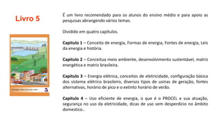 Livro 5
É um livro recomendado para os alunos do ensino médio e para apoio as
pesquisas abrangendo vários temas.
Dividido em quatro capítulos.
Capitulo 1 – Conceito de energia, Formas de energia, Fontes de energia, Leis
da energia e história.
Capitulo 2 – Conceitua meio ambiente, desenvolvimento sustentável, matriz
energética e matriz brasileira.
Capitulo 3 – Energia elétrica, conceitos de eletricidade, configuração básica
dos sistema elétrico brasileiro, diversos tipos de usinas de geração, fontes
alternativas, horário de pico e o extinto horário de verão.
Capitulo 4 – Uso eficiente de energia, o que é o PROCEL e sua atuação,
segurança no uso da eletricidade, dicas de uso sem desperdício no âmbito
domestico..
 